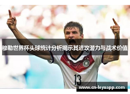 穆勒世界杯头球统计分析揭示其进攻潜力与战术价值