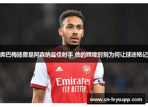 奥巴梅扬曾是阿森纳最佳射手 他的辉煌时刻为何让球迷铭记