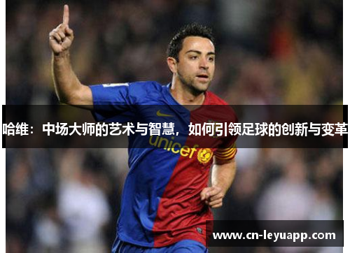哈维：中场大师的艺术与智慧，如何引领足球的创新与变革