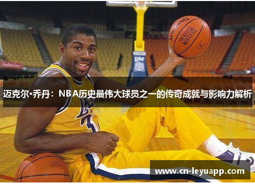 迈克尔·乔丹：NBA历史最伟大球员之一的传奇成就与影响力解析