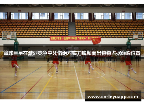 篮球巨星在激烈竞争中凭借绝对实力脱颖而出稳稳占据巅峰位置