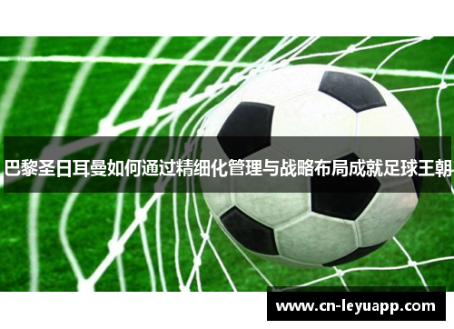 巴黎圣日耳曼如何通过精细化管理与战略布局成就足球王朝