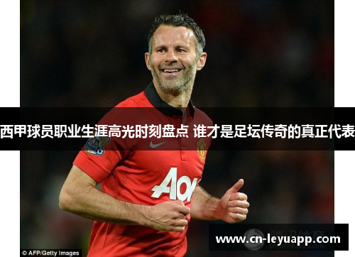 西甲球员职业生涯高光时刻盘点 谁才是足坛传奇的真正代表
