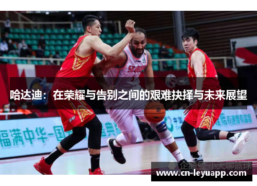 哈达迪:在荣耀与告别之间的艰难抉择与未来展望 哈达迪:在荣耀与告别之间的艰难抉择与未来展望