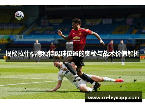 揭秘拉什福德独特踢球位置的奥秘与战术价值解析 揭秘拉什福德独特踢球位置的奥秘与战术价值解析